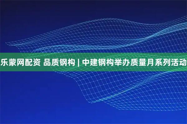 乐蒙网配资 品质钢构 | 中建钢构举办质量月系列活动