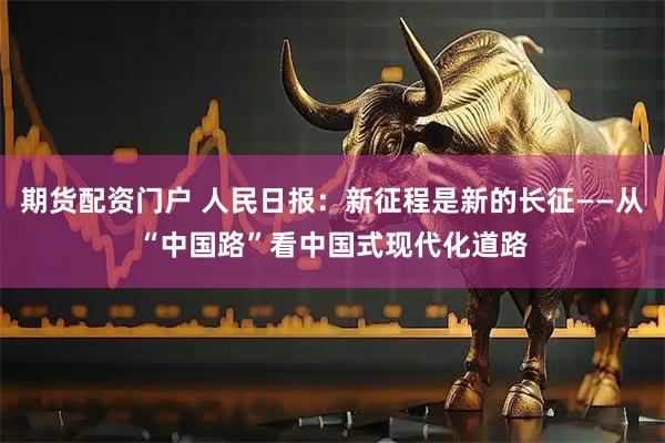 期货配资门户 人民日报：新征程是新的长征——从“中国路”看中国式现代化道路