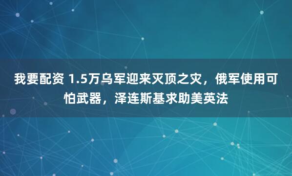 我要配资 1.5万乌军迎来灭顶之灾，俄军使用可怕武器，泽连斯基求助美英法