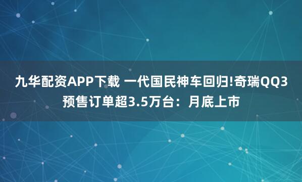 九华配资APP下载 一代国民神车回归!奇瑞QQ3预售订单超3.5万台:月底上市
