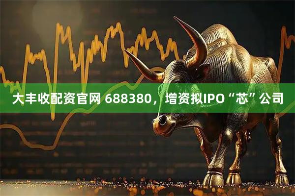 大丰收配资官网 688380,增资拟IPO“芯”公司