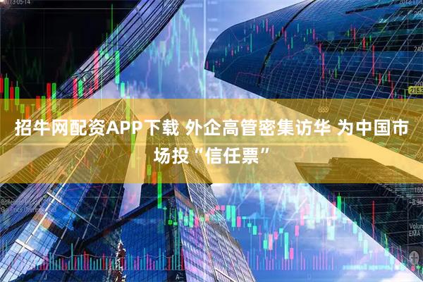 招牛网配资APP下载 外企高管密集访华 为中国市场投“信任票”
