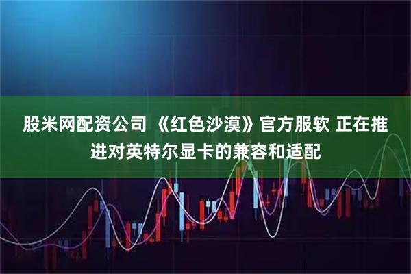 股米网配资公司 《红色沙漠》官方服软 正在推进对英特尔显卡的兼容和适配