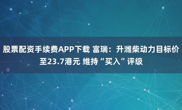 股票配资手续费APP下载 富瑞：升潍柴动力目标价至23.7港元 维持“买入”评级