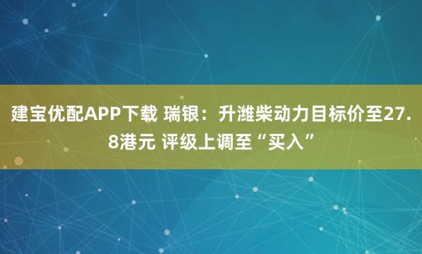 建宝优配APP下载 瑞银：升潍柴动力目标价至27.8港元 评级上调至“买入”