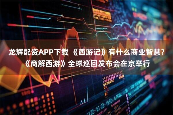 龙辉配资APP下载 《西游记》有什么商业智慧?《商解西游》全球巡回发布会在京举行