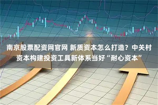 南京股票配资网官网 新质资本怎么打造？中关村资本构建投资工具新体系当好“耐心资本”