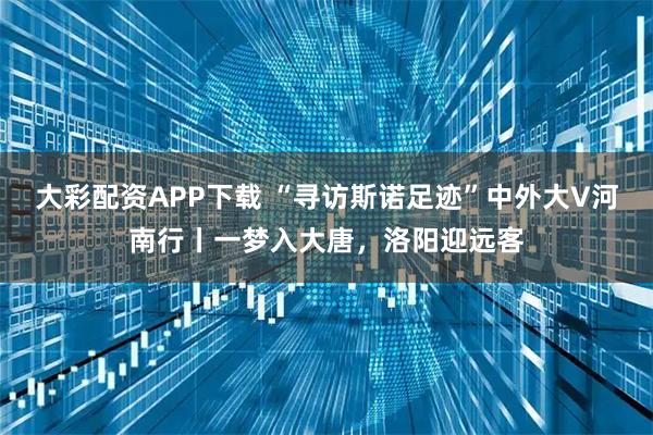 大彩配资APP下载 “寻访斯诺足迹”中外大V河南行丨一梦入大唐，洛阳迎远客