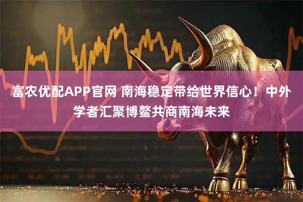 富农优配APP官网 南海稳定带给世界信心！中外学者汇聚博鳌共商南海未来