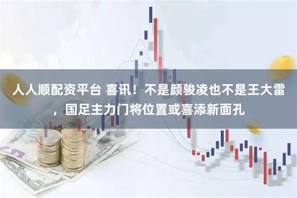 人人顺配资平台 喜讯!不是颜骏凌也不是王大雷,国足主力门将位置或喜添新面孔