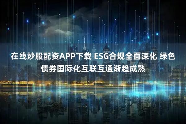在线炒股配资APP下载 ESG合规全面深化 绿色债券国际化互联互通渐趋成熟
