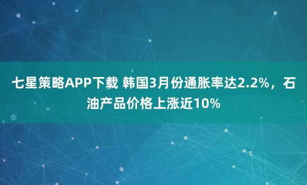 七星策略APP下载 韩国3月份通胀率达2.2%，石油产品价格上涨近10%