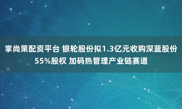 掌尚策配资平台 银轮股份拟1.3亿元收购深蓝股份55%股权 加码热管理产业链赛道