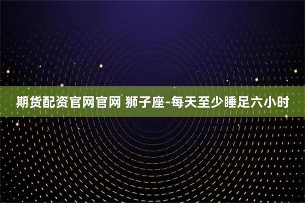 期货配资官网官网 狮子座-每天至少睡足六小时