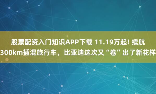 股票配资入门知识APP下载 11.19万起! 续航300km插混旅行车，比亚迪这次又“卷”出了新花样