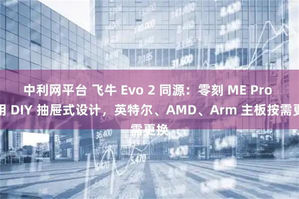 中利网平台 飞牛 Evo 2 同源:零刻 ME Pro 采用 DIY 抽屉式设计,英特尔、AMD、Arm 主板按需更换