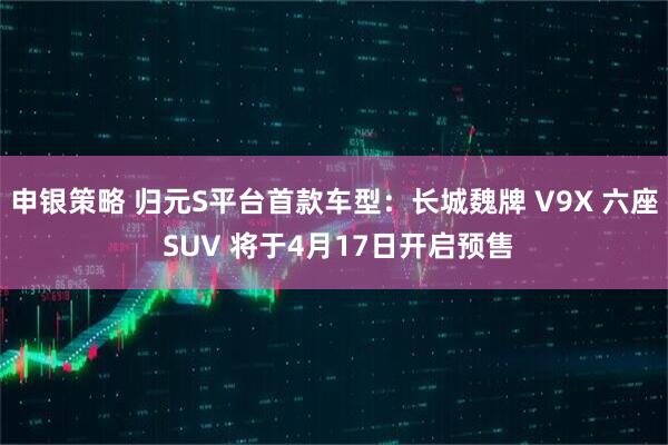 申银策略 归元S平台首款车型:长城魏牌 V9X 六座 SUV 将于4月17日开启预售