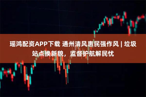瑶鸿配资APP下载 通州清风惠民强作风 | 垃圾站点换新貌，监督护航解民忧