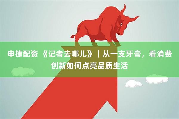 申捷配资 《记者去哪儿》｜从一支牙膏，看消费创新如何点亮品质生活