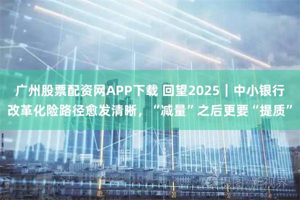 广州股票配资网APP下载 回望2025｜中小银行改革化险路径愈发清晰，“减量”之后更要“提质”