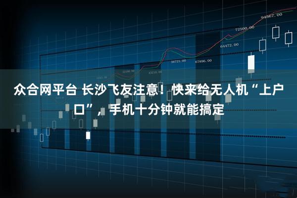 众合网平台 长沙飞友注意！快来给无人机“上户口”，手机十分钟就能搞定