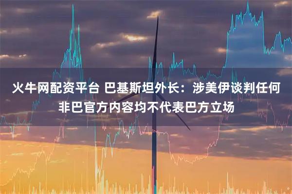 火牛网配资平台 巴基斯坦外长：涉美伊谈判任何非巴官方内容均不代表巴方立场