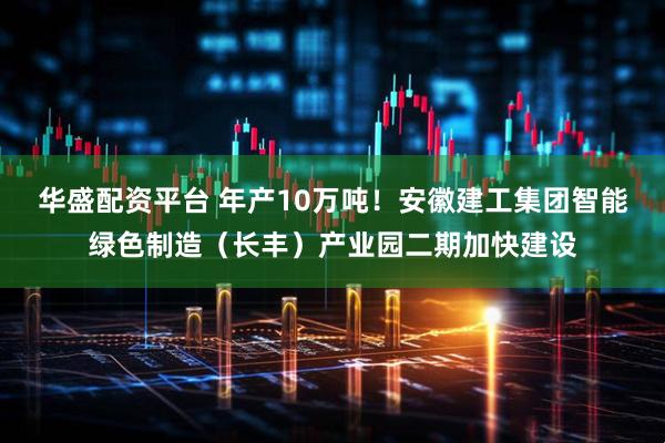 华盛配资平台 年产10万吨！安徽建工集团智能绿色制造（长丰）产业园二期加快建设