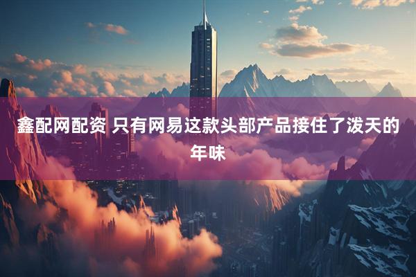 鑫配网配资 只有网易这款头部产品接住了泼天的年味