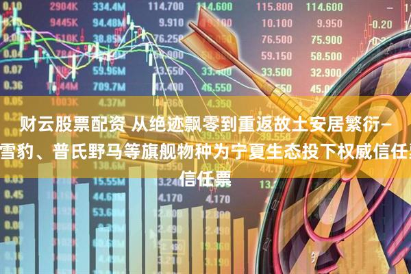 财云股票配资 从绝迹飘零到重返故土安居繁衍——雪豹、普氏野马等旗舰物种为宁夏生态投下权威信任票