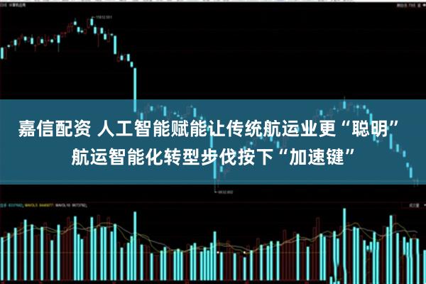 嘉信配资 人工智能赋能让传统航运业更“聪明” 航运智能化转型步伐按下“加速键”