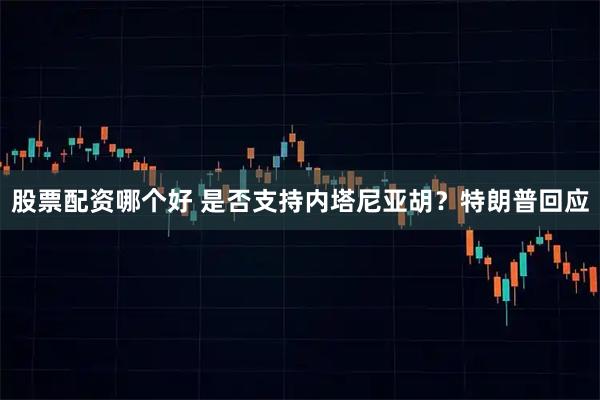 股票配资哪个好 是否支持内塔尼亚胡？特朗普回应