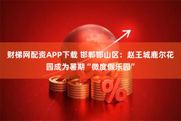 财梯网配资APP下载 邯郸邯山区：赵王城鹿尔花园成为暑期“微度假乐园”