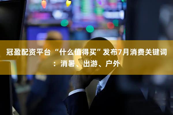 冠盈配资平台 “什么值得买”发布7月消费关键词:消暑、出游、户外