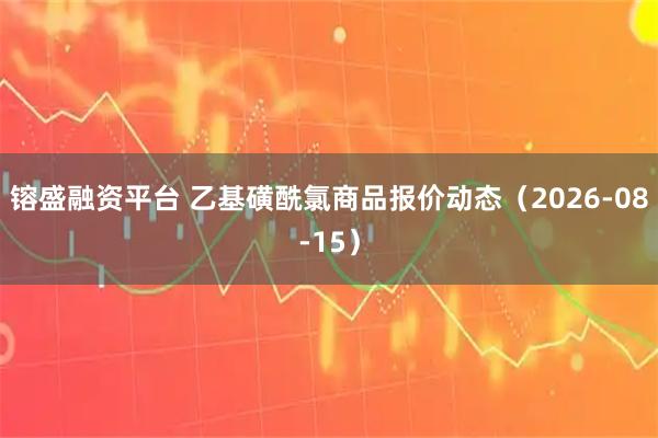 镕盛融资平台 乙基磺酰氯商品报价动态（2026-08-15）