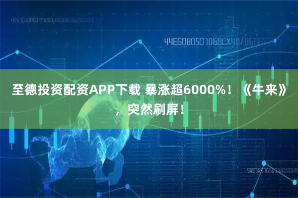 至德投资配资APP下载 暴涨超6000%！《牛来》，突然刷屏！