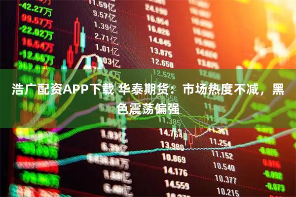 浩广配资APP下载 华泰期货：市场热度不减，黑色震荡偏强