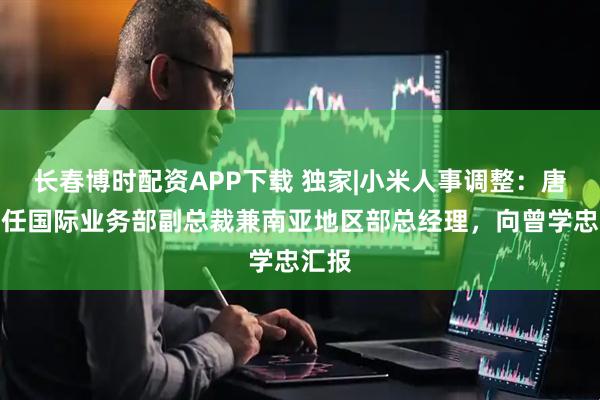 长春博时配资APP下载 独家|小米人事调整：唐力担任国际业务部副总裁兼南亚地区部总经理，向曾学忠汇报