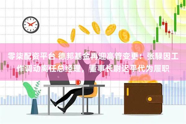 零柒配资平台 德邦基金再迎高管变更：张騄因工作调动离任总经理，董事长尉迟平代为履职
