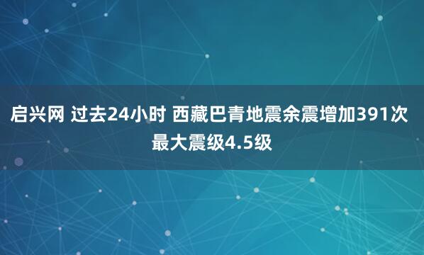 启兴网 过去24小时 西藏巴青地震余震增加391次 最大震级4.5级