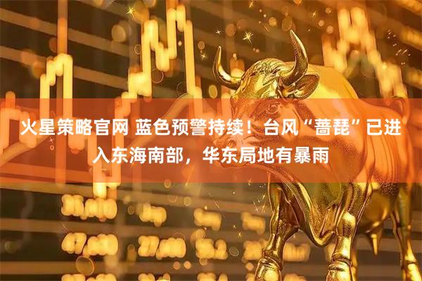 火星策略官网 蓝色预警持续！台风“蔷琵”已进入东海南部，华东局地有暴雨